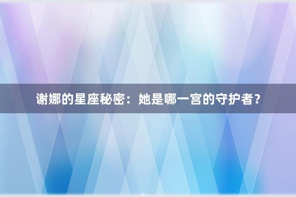 谢娜的星座秘密：她是哪一宫的守护者？